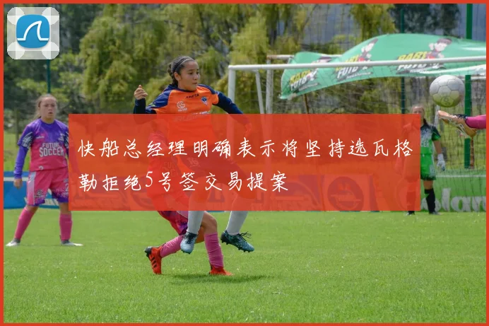 快船总经理明确表示将坚持选瓦格勒拒绝5号签交易提案