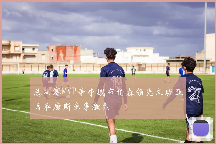 总决赛MVP争夺战布伦森领先文班亚马和唐斯竞争激烈