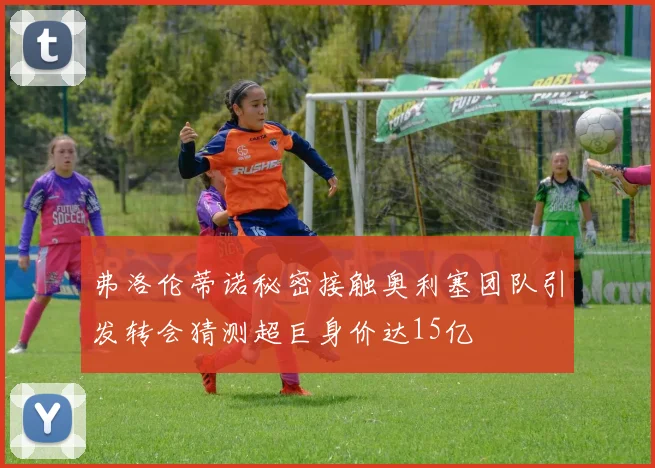 弗洛伦蒂诺秘密接触奥利塞团队引发转会猜测超巨身价达15亿