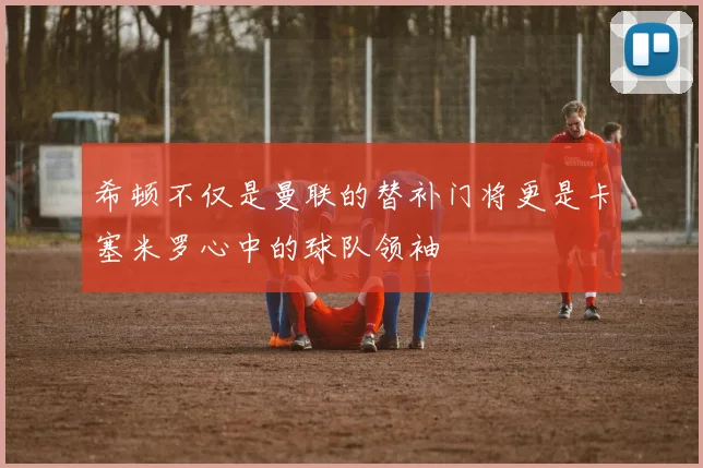 希顿不仅是曼联的替补门将更是卡塞米罗心中的球队领袖