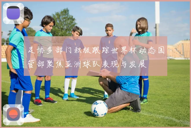 足协多部门积极跟踪世界杯动态国管部聚焦亚洲球队表现与发展