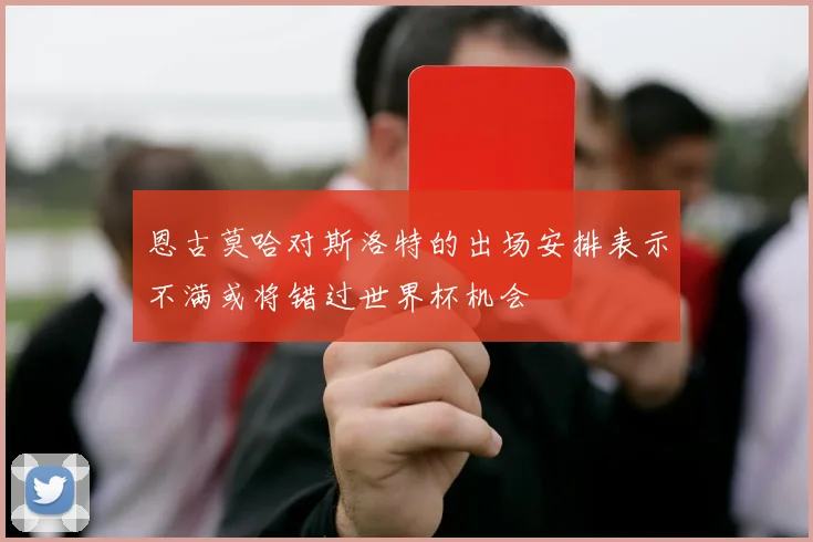 恩古莫哈对斯洛特的出场安排表示不满或将错过世界杯机会